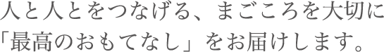 人と人とをつなげる、まごころを大切に「最高のおもてなし」をお届けします。